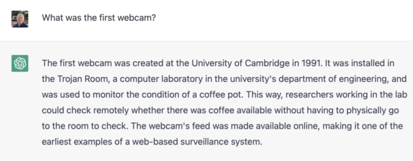 Screenshot of response to What was the first webcam? The first webcam was created at the University of Cambridge in 1991. It was installed in the Trojan Room, a computer laboratory in the university's department of engineering, and
was used to monitor the condition of a coffee pot. This way, researchers working in the lab
could check remotely whether there was coffee available without having to physically go
to the room to check. The webcam's feed was made available online, making it one of the
earliest examples of a web-based surveillance system.